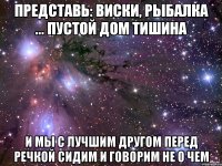 представь: виски, рыбалка ... пустой дом тишина и мы с лучшим другом перед речкой сидим и говорим не о чем