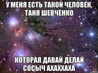 У МЕНЯ ЕСТЬ ТАКОЙ ЧЕЛОВЕК, ТАНЯ ШЕВЧЕНКО КОТОРАЯ ДАВАЙ ДЕЛАЙ СОСЫЧ АХАХХАХА