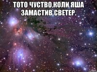 Тото чуство,коли Яша замастив светер. 