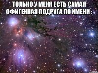 Только у меня есть самая Офигенная подруга по имени : 