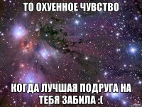 То охуенное чувство Когда лучшая подруга на тебя забила :(