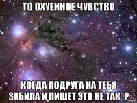 То охуенное чувство Когда подруга на тебя забила и пишет это не так :P