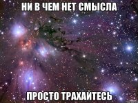 ни в чем нет смысла просто трахайтесь