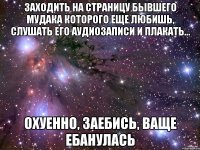 Заходить на страницу бывшего мудака которого еще любишь, слушать его аудиозаписи и плакать... Охуенно, заебись, ваще ебанулась