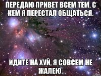 Передаю привет всем тем, с кем я перестал общаться. Идите на хуй, я совсем не жалею.