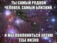 Ты самый родной человек, самый близкий, И мы поклониться хотим тебе низко