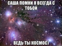 Саша помни я всегда с тобой Ведь ты космос)