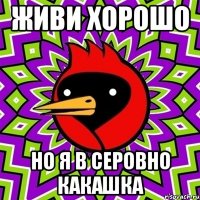 живи хорошо но я в серовно какашка
