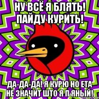 ну всё я блять! пайду курить! да-да-да! я курю но ета не значит што я п яный!