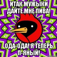 итак мужыки дайте мне пива! ода-ода! я теперь п-яный!
