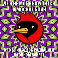 че я не мог вылупится в москве блин а то блин здесь радиацией и говном ваняет