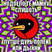 нодоело те мaмку слушоть лутше дурь попей или дыхни