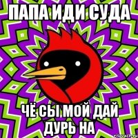 пaпa иди судa чё сы мой дaй дурь нa