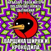 на базаре твоей матери предлагают купить цыганенка варщика ширки и крокодила