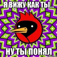 я вижу как ты... ну ты понял