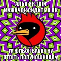 альо як твій мужичок сидить в вк га юльок бабич ну отвіть полуношниця♥
