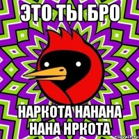 это ты бро наркота нанана нана нркота