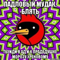 падловый мудак, блять ты иди в ад и к прадедушке морозу хреновому