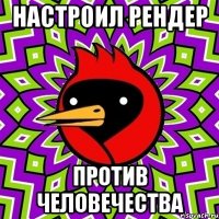 настроил рендер против человечества