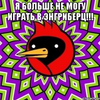 я больше не могу играть в энгриберц!!! 