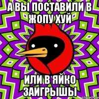 а вы поставили в жопу хуй или в яйко заигрышы