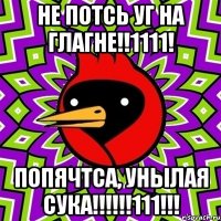 НЕ ПОТСЬ УГ НА ГЛАГНЕ!!1111! ПОПЯЧТСА, УНЫЛАЯ СУКА!!!!!!111!!!
