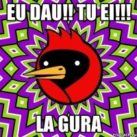 EU DAU!! TU EI!!! LA GURA