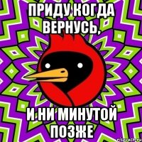 приду когда вернусь, и ни минутой позже