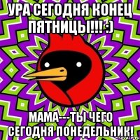 ура сегодня конец пятницы!!! :) Мама---ты чего сегодня понедельник!
