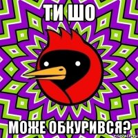 ти шо може обкурився?