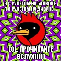 Я с рулетом на балконе, я с рулетом на диване.... LOL, прочитайте вслух)))))