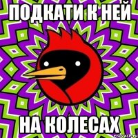ПОДКАТИ К НЕЙ НА КОЛЕСАХ