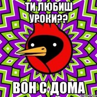 ТИ ЛЮБИШ УРОКИ?? ВОН С ДОМА