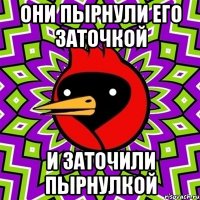 они пырнули его заточкой и заточили пырнулкой
