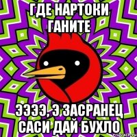 Где нартоки ганите ЭЭЭЭ, э засранец саси дай бухло