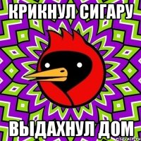 Крикнул сигару Выдахнул дом
