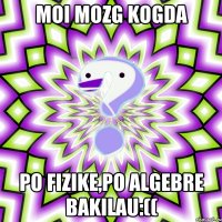 moi mozg kogda po fizike,po algebre bakilau:((