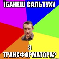 їбанеш сальтуху з трансформатора?