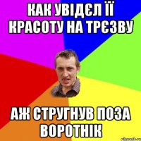 как увідєл її красоту на трєзву аж стругнув поза воротнік