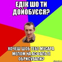 едік шо ти дойобуєся? хочеш шоб тебе мусара мелом на асфальті обрисували?