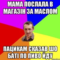 мама послала в магазін за маслом пацикам сказав шо баті по пиво йду