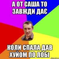 а от саша то завжди дає коли спала дав хуйом по лобі