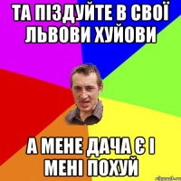 та піздуйте в свої львови хуйови а мене дача є і мені похуй