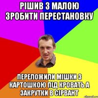 рішив з малою зробити перестановку переложили мішки з картошкою під кровать а закрутки в сірвант