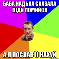 баба надька сказала піди помийся а я послав її нахуй