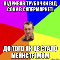 відривав трубочки від соку в супермаркеті до того як це стало мейнстрімом