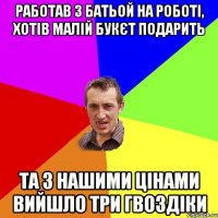 работав з батьой на роботі, хотів малій букєт подарить та з нашими цінами вийшло три гвоздіки