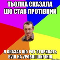 тьолка сказала шо став протівний я сказав шо рот откривать буш на уровні ширінкі