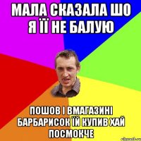 мала сказала шо я її не балую пошов і вмагазині барбарисок їй купив хай посмокче