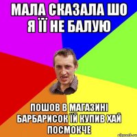 мала сказала шо я її не балую пошов в магазині барбарисок їй купив хай посмокче